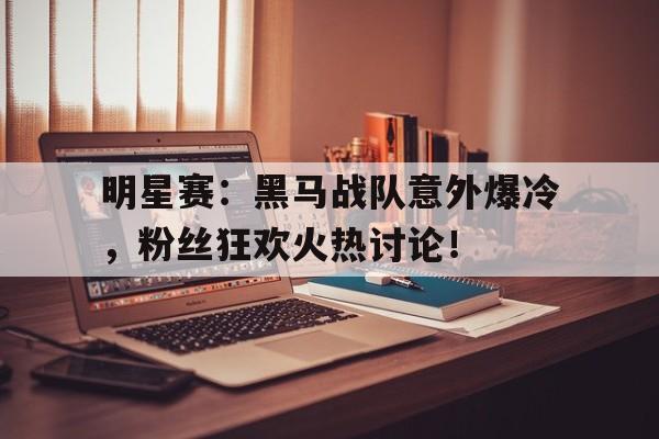 明星赛：黑马战队意外爆冷，粉丝狂欢火热讨论！