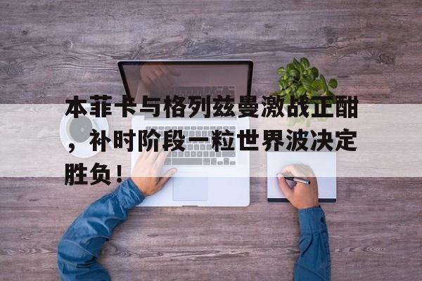 本菲卡与格列兹曼激战正酣，补时阶段一粒世界波决定胜负！