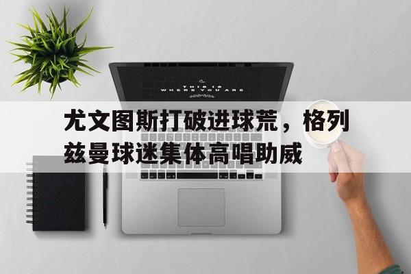 尤文图斯打破进球荒，格列兹曼球迷集体高唱助威