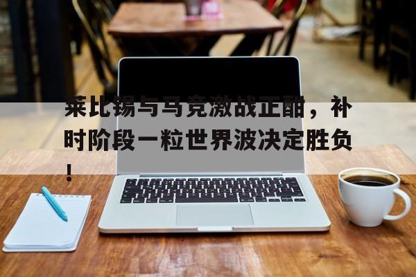 莱比锡与马竞激战正酣，补时阶段一粒世界波决定胜负！日本海岸发现不明铁球