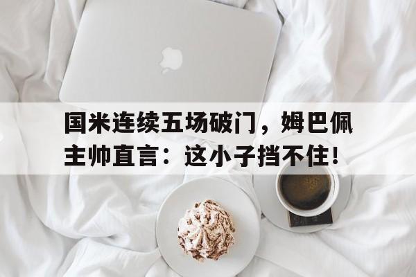 国米连续五场破门，姆巴佩主帅直言：这小子挡不住！